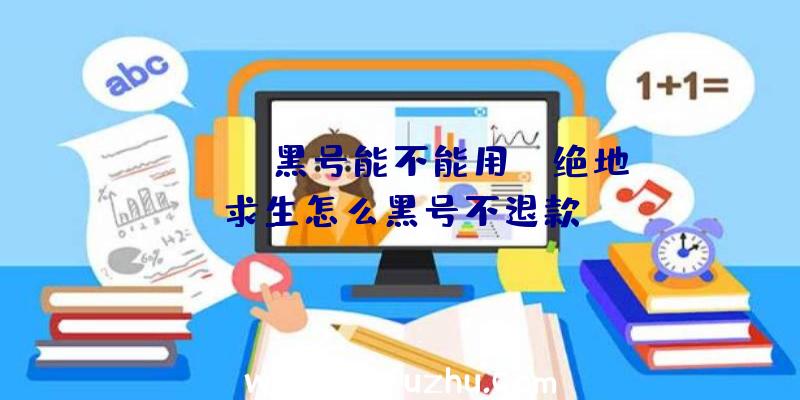 「pubg黑号能不能用」|绝地求生怎么黑号不退款